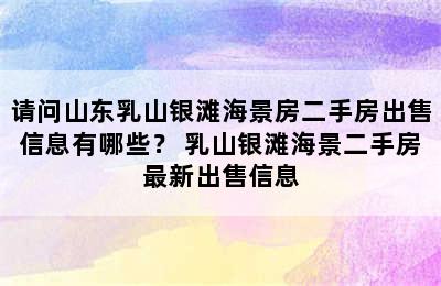 请问山东乳山银滩海景房二手房出售信息有哪些？ 乳山银滩海景二手房最新出售信息